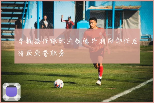李楠接任球队主教练许利民卸任后将获荣誉职务
