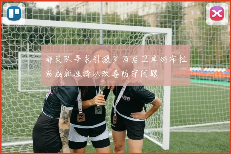 都灵队寻求引援罗马后卫库姆布拉或成新选择以改善防守问题