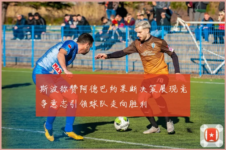 斯波称赞阿德巴约果断决策展现竞争意志引领球队走向胜利