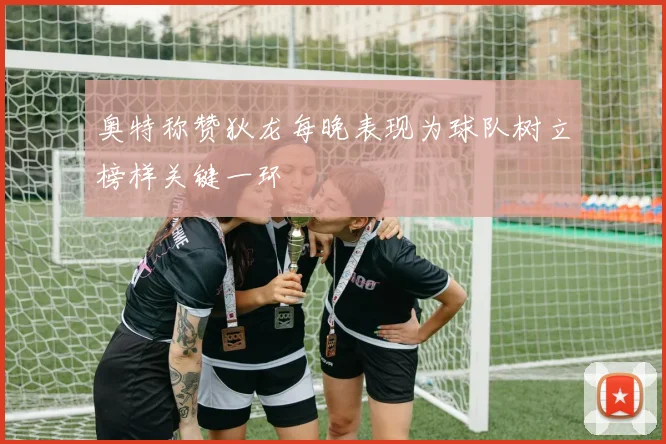 奥特称赞狄龙每晚表现为球队树立榜样关键一环