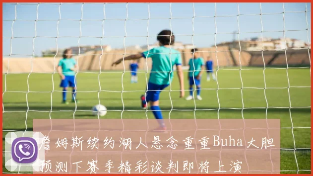 詹姆斯续约湖人悬念重重Buha大胆预测下赛季精彩谈判即将上演