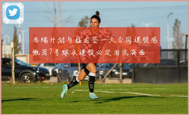 洛瑞计划与猛龙签一天合同退役感慨若7号球衣退役必定泪流满面