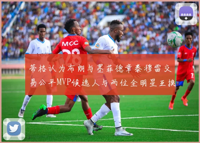 蒂格认为布朗与墨菲德章泰穆雷交易公平MVP候选人与两位全明星互换合理性分析