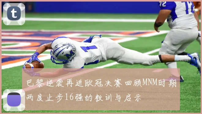 巴黎逆袭再进欧冠决赛回顾MNM时期两度止步16强的教训与启示