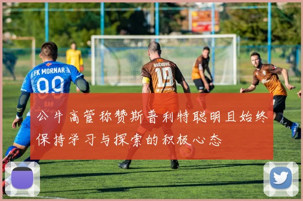 公牛高管称赞斯普利特聪明且始终保持学习与探索的积极心态