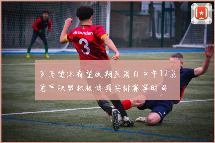 罗马德比有望改期至周日中午12点意甲联盟积极协调安排赛事时间