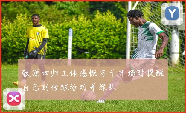 张源回归工体感慨万千开场时提醒自己别传球给对手绿队