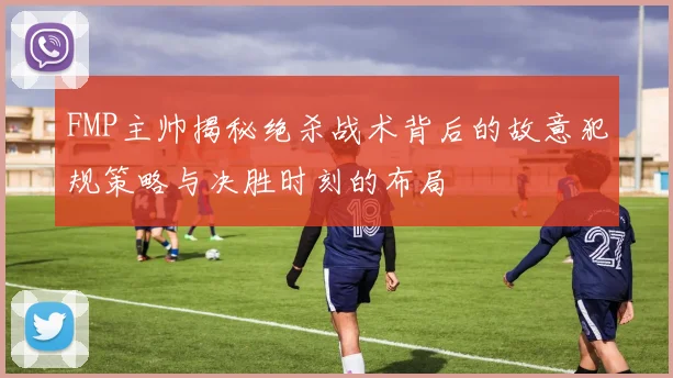 FMP主帅揭秘绝杀战术背后的故意犯规策略与决胜时刻的布局