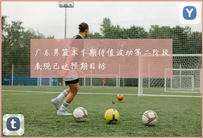 广东男篮本季期待值波动第二阶段表现已达预期目标