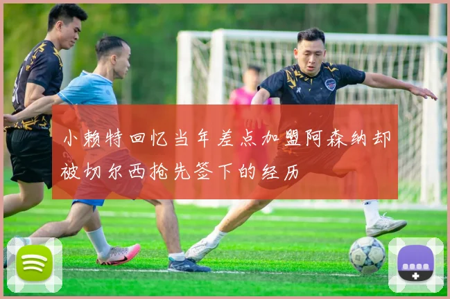 小赖特回忆当年差点加盟阿森纳却被切尔西抢先签下的经历