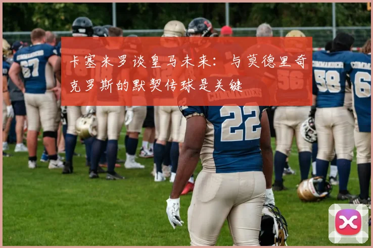 卡塞米罗谈皇马未来：与莫德里奇克罗斯的默契传球是关键