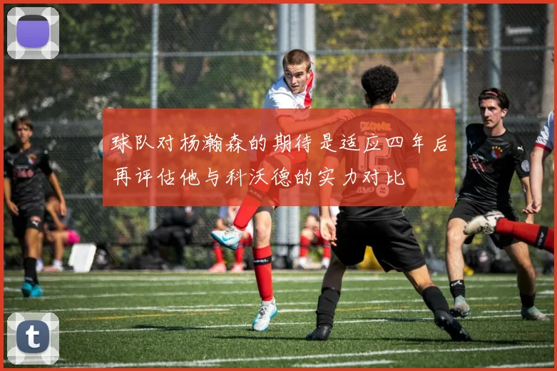 球队对杨瀚森的期待是适应四年后再评估他与科沃德的实力对比